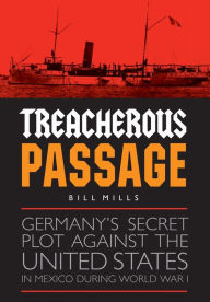 Title: Treacherous Passage: Germany's Secret Plot against the United States in Mexico during World War I, Author: Bill Mills