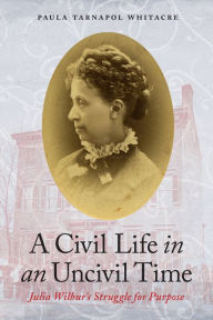 Title: A Civil Life in an Uncivil Time: Julia Wilbur's Struggle for Purpose, Author: Paula Tarnapol Whitacre