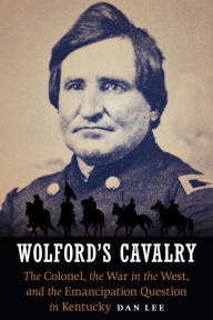 Title: Wolford's Cavalry: The Colonel, the War in the West, and the Emancipation Question in Kentucky, Author: Dan Lee