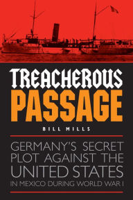 Title: Treacherous Passage: Germany's Secret Plot against the United States in Mexico during World War I, Author: Bill Mills