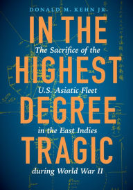 Title: In the Highest Degree Tragic: The Sacrifice of the U.S. Asiatic Fleet in the East Indies during World War II, Author: Donald M. Kehn Jr.