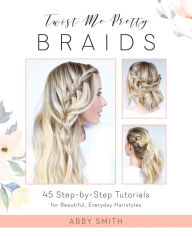 Title: Twist Me Pretty Braids: 45 Step-by-Step Tutorials for Beautiful, Everyday Hairstyles, Author: Abby Smith