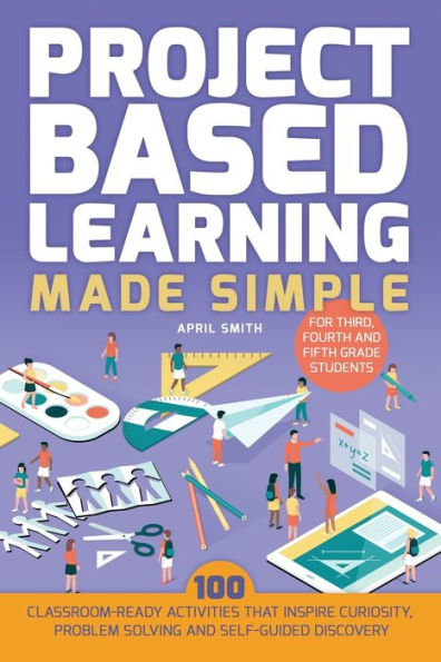Project Based Learning Made Simple: 100 Classroom-Ready Activities that Inspire Curiosity, Problem Solving and Self-Guided Discovery for Third, Fourth Fifth Grade Students