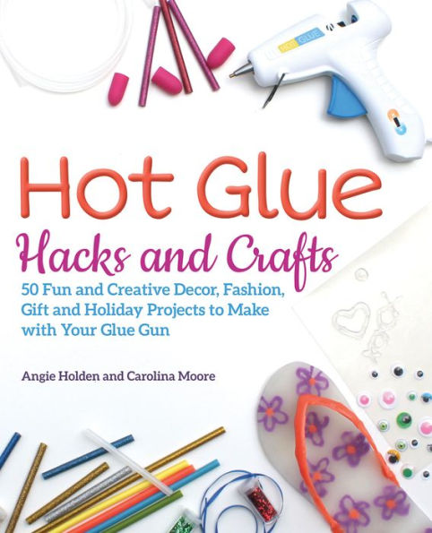 Hot Glue Hacks and Crafts: 50 Fun Creative Decor, Fashion, Gift Holiday Projects to Make with Your Gun