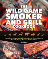 Title: The Wild Game Smoker and Grill Cookbook: Sensational Recipes and BBQ Techniques for Mouth-Watering Deer, Elk, Turkey, Pheasant, Duck and More, Author: Kindi Lantz