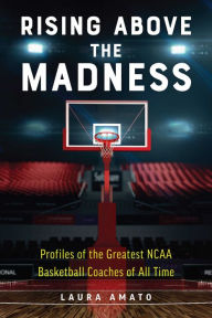 Title: Rising Above the Madness: Profiles of the Greatest NCAA Basketball Coaches of All Time, Author: Laura Amato