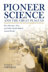 Title: Pioneer Science and the Great Plagues: How Microbes, War, and Public Health Shaped Animal Health, Author: Norman F. Cheville