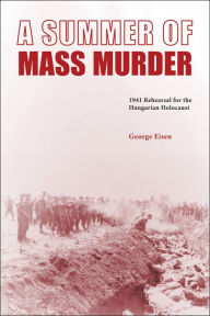 Title: A Summer of Mass Murder: 1941 Rehearsal for the Hungarian Holocaust, Author: George Eisen