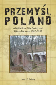Title: Przemysl, Poland: A Multiethnic City During and After a Fortress, 1867-1939, Author: John E. Fahey