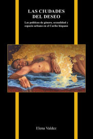Title: Las ciudades del deseo: Las políticas de género, sexualidad y espacio urbano en el Caribe hispano, Author: Elena Valdez