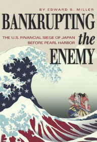 Title: Bankrupting the Enemy: The U.S. Financial Siege of Japan Before Pearl Harbor, Author: Edward S Miller USA (Ret.)