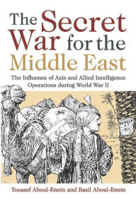 Title: The Secret War for the Middle East: The Influence of Axis and Allied Intelligence Operations During World War II, Author: Youssef Aboul-Enein