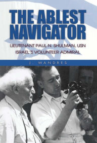 Title: The Ablest Navigator: Lieutenant Paul N. Shulman USN, Israel's Volunteer Admiral, Author: J. Wandres