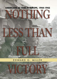 Title: Nothing Less Than Full Victory: Americans at War in Europe, 1944-1945, Author: Edward G. Miller