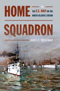 Title: Home Squadron: The U.S. Navy on the North Atlantic Station, Author: James C Rentfrow USN (Ret.)