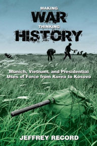 Title: Making War, Thinking History: Munich, Vietnam, and Presidential Uses of Force from Korea to Kosovo, Author: Jeffrey Record