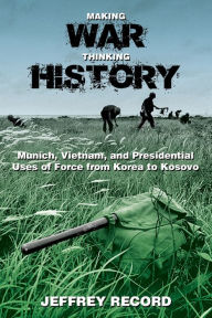 Title: Making War, Thinking History: Munich, Vietnam, and Presidential Uses of Force from Korea to Kosovo, Author: Jeffrey Record