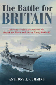 Title: The Battle for Britain: Interservice Rivalry between the Royal Air Force and the Royal Navy, 1909-1940, Author: Anthony J. Cumming