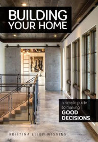 Title: Building Your Home: A Simple Guide to Making Good Decisions, Author: Kristina Leigh Wiggins