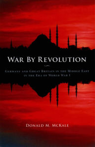 Title: War by Revolution: Germany and Great Britain in the Middle East in the Era of World War I, Author: Donald M. McKale