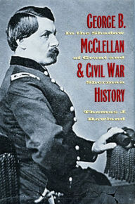 Title: George B. McClellan and Civil War History: In the Shadow of Grant and Sherman, Author: Thomas J. Rowland