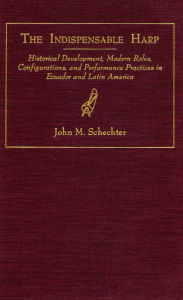 Title: The Indispensable Harp: Historical Development, Modern Roes, Configurations, and Performance Practices in Ecuador and Latin America, Author: John M. Schechter