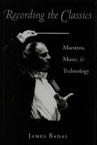 Title: Recording the Classics: Maestros, Music, and Technology, Author: James Badal