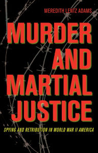 Title: Murder and Martial Justice: Spying and Retribution in World War II America, Author: Meredith Lentz Adams