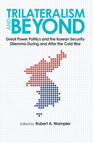 Title: Trilateralism and Beyond: Great Power Politics and the Korean Security Dilemma During and After the Cold War, Author: Robert A. Wampler
