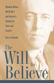 Title: The Will To Believe: Woodrow Wilson, World War I, and America's Strategy for Peace and Security, Author: Ross Kennedy