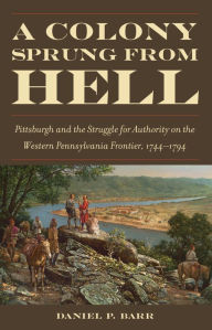 Title: A Colony Sprung from Hell: Pittsburgh and the Struggle for Authority on the Western Pennsylvania Frontier, 1744-1794, Author: Daniel P. Barr