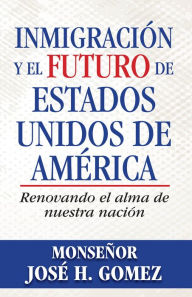 Title: Inmigración y el futuro de Estados Unidos de América: Renovando el alma de nuestra nación, Author: Archbishop José H. Gomez