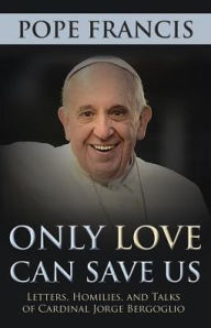 Title: Only Love Can Save Us: Letter, Homilies, and Talks of Cardinal Jorge Bergoglio, Author: Pope Francis