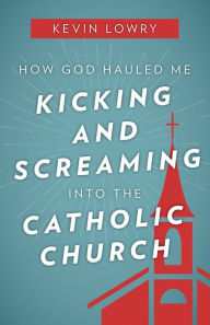 Title: How God Hauled Me Kicking and Screaming Into the Catholic Church, Author: Kevin Lowry