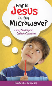 Title: Why Is Jesus in the Microwave? Funny Stories from Catholic Classrooms, Author: SND Mary Kathleen Glavich