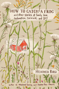 Title: How to Catch a Frog: And Other Stories of Family, Love, Dysfunction, Survival, and DIY, Author: Heather Ross