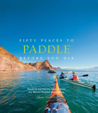 Title: Fifty Places to Paddle Before You Die: Kayaking and Rafting Experts Share the World's Greatest Destinations, Author: Chris Santella
