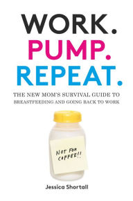 Title: Work. Pump. Repeat.: The New Mom's Survival Guide to Breastfeeding and Going Back to Work, Author: Jessica Shortall