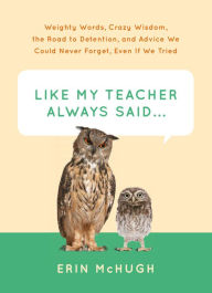 Title: Like My Teacher Always Said . . .: Weighty Words, Crazy Wisdom, the Road to Detention, and Advice We Could Never Forget, Even If We Tried, Author: Erin McHugh