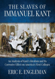 Title: The Slaves of Immanuel Kant: An Analysis of Kant's Idealism and Its Corrosive Effect on America's First Colleges, Author: Eric E Engleman