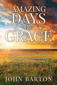 Title: Amazing Days of Grace: God's Blessings through Difficult Afflictions and Unusual Disabilities, Author: John Barton