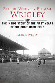 Title: Before Wrigley Became Wrigley : The Inside Story of the First Years of the Cubs' Home Field, Author: Sean Deveney