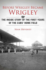 Title: Before Wrigley Became Wrigley: The Inside Story of the First Years of the Cubs? Home Field, Author: Sean Deveney
