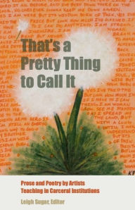 Title: That's a Pretty Thing to Call It: Prose and Poetry by Artists Teaching in Carceral Institutions, Author: Leigh Sugar