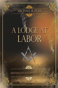 Title: A Lodge at Labor: Freemasons and Masonry Today:, Author: Michael R. Poll