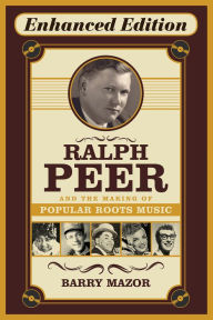 Title: Ralph Peer and the Making of Popular Roots Music (Enhanced Edition), Author: Barry Mazor