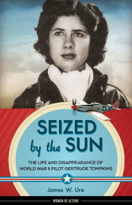 Title: Seized by the Sun: The Life and Disappearance of World War II Pilot Gertrude Tompkins, Author: James W. Ure