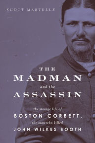 Title: The Madman and the Assassin: The Strange Life of Boston Corbett, the Man Who Killed John Wilkes Booth, Author: Scott  Martelle