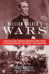 Title: William Walker's Wars: How One Man's Private American Army Tried to Conquer Mexico, Nicaragua, and Honduras, Author: Scott  Martelle