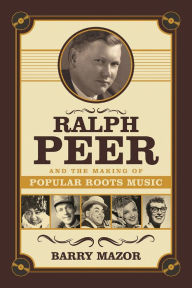 Title: Ralph Peer and the Making of Popular Roots Music, Author: Barry Mazor